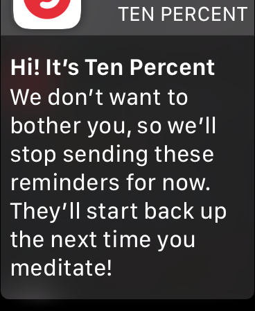 Hi! It’s Ten Percent. We don’t want to bother you, so we’ll stop sending these reminders for now. They’ll start back up the next time you meditate!